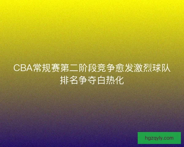 CBA常规赛第二阶段竞争愈发激烈球队排名争夺白热化
