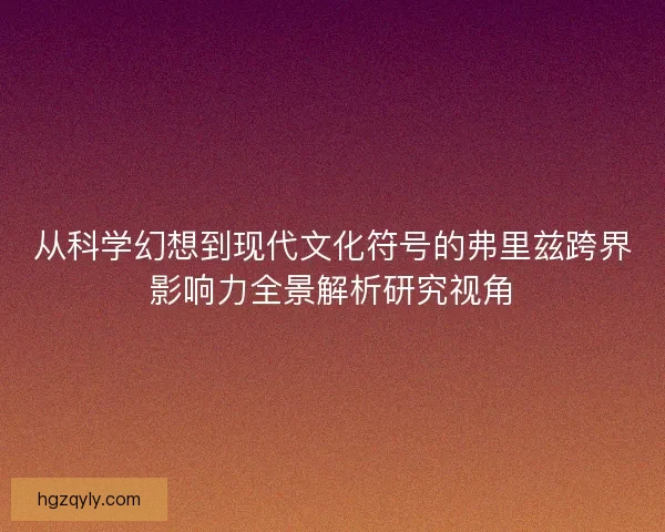 从科学幻想到现代文化符号的弗里兹跨界影响力全景解析研究视角