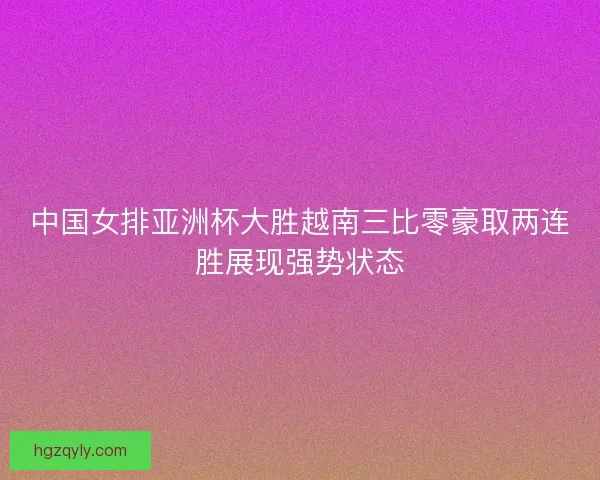 中国女排亚洲杯大胜越南三比零豪取两连胜展现强势状态