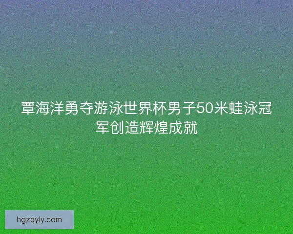 覃海洋勇夺游泳世界杯男子50米蛙泳冠军创造辉煌成就